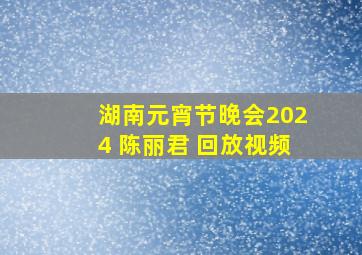 湖南元宵节晚会2024 陈丽君 回放视频